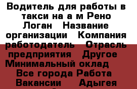 Водитель для работы в такси на а/м Рено-Логан › Название организации ­ Компания-работодатель › Отрасль предприятия ­ Другое › Минимальный оклад ­ 1 - Все города Работа » Вакансии   . Адыгея респ.,Адыгейск г.